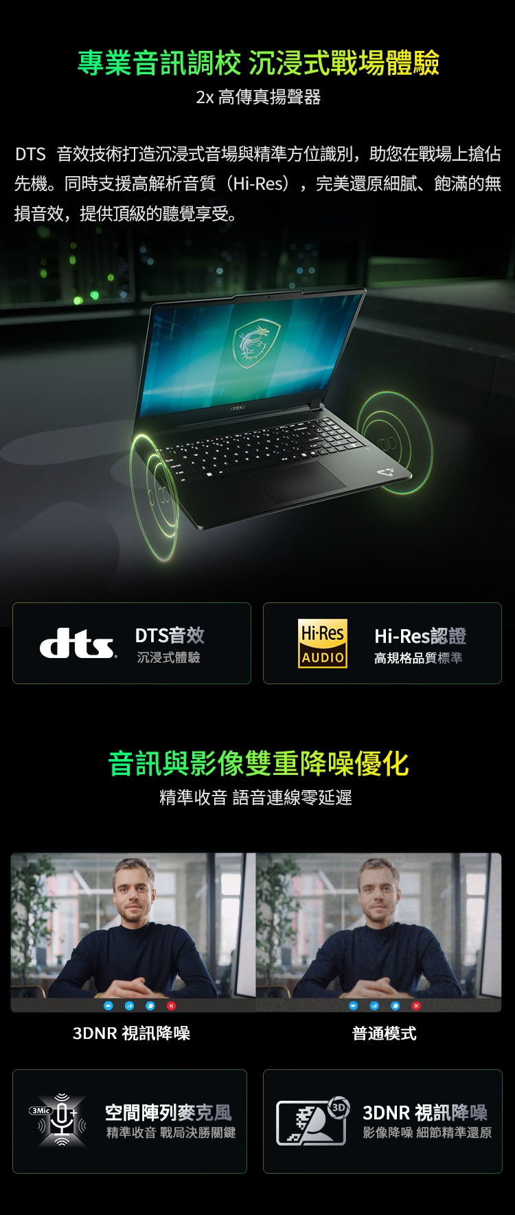 專業音訊調校 沉浸式戰場體驗 高傳真揚聲器DT 音效技術打造沉浸式音場與精準方位識別,助您在戰場上搶佔先機。同時支援高解析音質Hi-Res),完美還原細膩、飽滿的無損音效,提供頂級的聽覺享受。S DTS音效Hi-ResHi-Res認證沉浸式體驗AUDIO高規格品質標準音訊與影像雙重降噪優化精準收音 語音連線零延遲3DNR 視訊降噪普通模式(空間陣列麥克風精準收音 戰局決勝關鍵30 3DNR 視訊降噪影像降噪 細節精準還原
