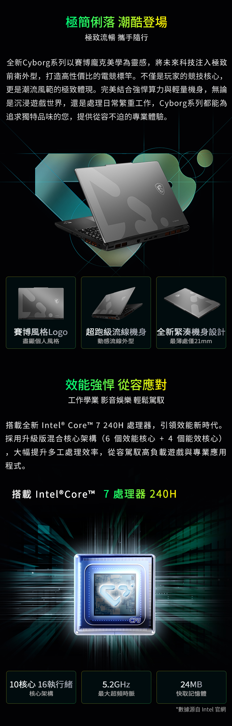 極簡俐落 潮酷登場極致流暢 攜手隨行全新Cyborg系列以賽博龐克美學為靈感將未來科技注入極致前衛外型,打造高性價比的電競標竿。不僅是玩家的競技核心,更是潮流風範的極致體現。完美結合算力與輕量機身,無論是沉浸遊戲世界,還是處理日常繁重工作,Cyborg系列都能為追求獨特品味的您,提供從容不迫的專業體驗。賽博風格Logo盡顯個人風格超跑級流線機身全新緊湊機身設計動感流線外型處僅21mm效能強悍 從容應對工作學業 影音娛樂 輕鬆駕馭搭載全新 Intel® Core™ 7 240H 處理器,引領效能新時代。採用升級版混合核心架構(6個效能核心+4 個能效核心),大幅提升多工處理效率,從容駕馭高負載遊戲與專業應用程式。搭載Intel® Core™ 7 處理器 240HCPU10核心16執行緒5.2GHz24MB核心架構最大超頻時脈快取記憶體*數據源自 Intel 官網