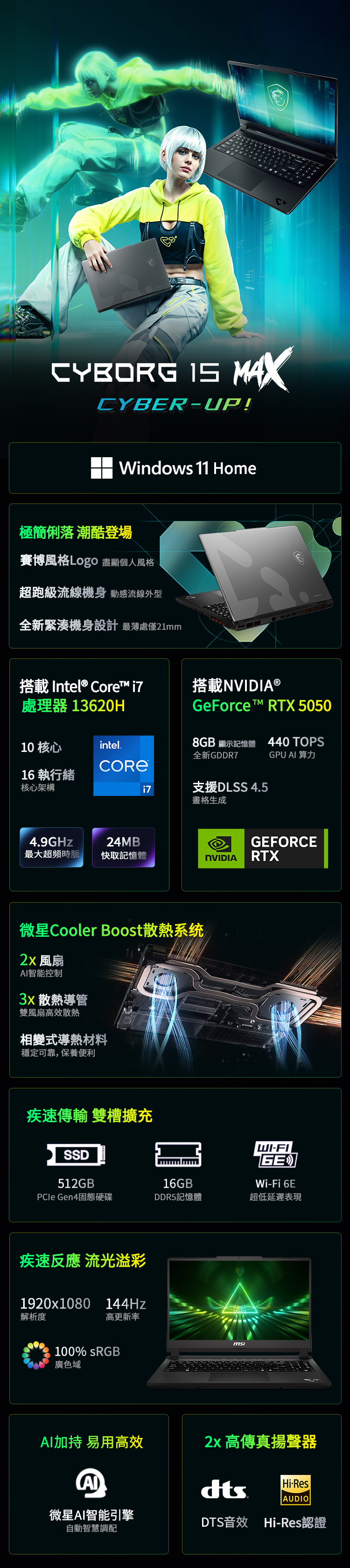 CYBORG  MAXCYBERUP!Windows 11 Home極簡俐落 潮酷登場賽博風格Logo 盡顯個人風格超跑級流線機身 動感流線外型全新緊湊機身設計 最薄處僅21mm搭載Inel® Core i7處理器 13620H搭載NVIDIA®GeForce t™ RTX 505010 核心intel8GB 顯示記憶體440 TOPS全新GDDR7GPU  算力i7支援DLSS 4.5畫格生成16執行緒核心架構™4.9GHz24MBGEFORCE最大超頻時脈快取記憶體NVIDIARTX微星Cooler Boost散熱系统 風扇智能控制 散熱導管雙風扇高效散熱相變式導熱材料穩定可靠,保養便利疾速傳輸 雙槽擴充SSDWI-FIGEWi-Fi 6E512GB16GBPCle Gen4固態硬碟DDR5記憶體超低延遲表現疾速反應 流光溢彩1920x1080 144Hz解析度高更新率100% sRGB廣色域msiAI加持 易用高效 高傳真揚聲器AIHi-ResAUDIO微星AI智能引擎自動智慧調配DTS音效 Hi-Res認證