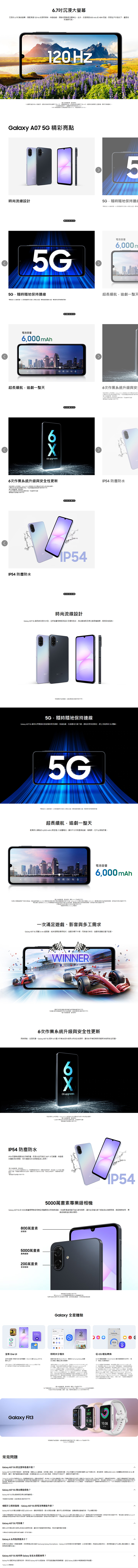 7沉浸大沉浸 .7螢幕搭配   率論劇滑捲都流暢無比此外援達00   戶外強光畫面依然見20 一完整尺寸設計尺寸影響  Hz 高亮 00  0 nitsGalay   精彩亮點尚流設計隨地保持     000 m隨隨地保持  質   境超長續劇一整天000 mAh超長續航劇一整天6 upgrades6新  66安 塵x8IP46業安   6次系統升级市場系統IP54 塵尚流設計  5G 擁尚現代外全新後相框架設計獨特色彩推出黑光兩種選擇展現自我風格5G隨隨地保持  5G 你以閃般隨保持連無論追劇玩遊動載都享受快速穩跟上你節奏5G 5G 5G 連5G 服務僅 5G 之者超長續航追劇一整天配備持久續航 00 mAh大容讓你分日夜盡情追劇看影必煩惱 6000 mAh參  三方電       容量 mAh航  使使使 amsung 一次足遊戲影音工求Galaxy  5G 6nm 能快速開啟遊戲流暢不卡頓同時進遊戲瀏覽也毫不WINNER使6次作業系統時俱進全面防護Galaxy A07 5G 供6次重大作業系統升與6安全性讓你手長期保持新與安全防護 upgrades與僅供日日期Galaxy A07  理6次作系統6更全性作系統安全性更新IP54 防塵防水IP54 防護讓你手防塵防潑水並抵抗 360 水花噴灑無論較多雨天泳池旁都能安心機與影像僅供Galaxy A07  的防水防級條以10公升滿水連續5不池使的防水永久使5000萬級相機Galaxy A07 5G 的 5000萬畫素專業級相機呈現豐富色彩與清晰細節先進影像處理器平衡光線陰影讓你各種光線都能出清晰影像捕捉精準對焦專業級的精彩瞬間800萬畫素前鏡5000萬畫素廣角鏡頭200萬畫素景深鏡頭600AM多拍機主Galaxy 全星1245S全新  全新的介面與升級的驗  8讓 Galaxy A07 5G更好上手性工具線 Samsung 號使用式的異時共享檔快速 Quick Share Samsung Galaxy  個之間案體 One  Android  的快速時用 Bluetooth Low Energy)  連線支環 Galaxy Book 系列 2020 年之後推出的Qualcomm處器電腦戲 intel -的Windows 電腦作系統Windows 10 2004更新體牙 2250.02 更新Wi-動: 22:50.07更新版)快速時的分享的Wi-晶片硬時有置狀況不用的型Private Share 用時量及以及分享的  鬆  轉換SSwitch 讓你輕你的照片影mart片用程式 行必 Android 版必15 版無時線連 完成輸件裝置必Android™ 版須本 12 以上使用 傳必須 Android™ 4.0 以上,必須 以上接收的 Galaxy 裝置 Smart Switch ,GalaxyStore  Smart Switch Mobile ,時, 上的 AppStore Smart Switch for 電的,與應體用程式,聯絡人、影片、及事可從 裝置Galaxy 常見問題圖片機與影像,僅供參,I了解更多關於 Smart Smitch 快速分享 (Quick Share) ,請至 Samsung.com 的功的裝置、、、 One  3457SAT 2810:0810:08100%、地區或, U *Galaxy Galaxy A07 5G 的主要特色什麼?Galaxy A07 5G 採用平面設計,握持舒適,搭載  處理器,快,多新頻率,讓你一整天盡情追劇或玩遊戲支援高達 800 nits 的 HBM 亮度,即防塵防水可抵擋灰塵與 360°飛濺水花,更加耐用配備 6000 mAh 大容量與支援 120 Hz 更工處理更流暢使在戶外強光下,畫面依然清晰*Galaxy A07 SG 的防水防等,驗,裝置在下,以10公升項5,不在或使用,裝置的防水永久狀態,在使用下,隨著降低*在驗下的61960 的電池電池需體的 A07 SG ()容量 mAh,電池即、使用 *電池能根 Samsung 驗使用行的,考結果頭電池根、使用和用 *速度及最。 *建議使用 Samsung 線,*在多重視下,據更新頻電據圖 60 Hz。 *HBM(提)的用 800 nits。異型 nits.度期Galaxy A07 5G 推出哪些颜色?Galaxy A07 5G 推出酷黑及裸光兩種。*顏色可、地區或/。相較於之前的型號,Galaxy A07 5G的電池有哪些升级?Galaxy A07 5G 的電池容量升級至 mAh,續航更長。更大的電池容量,讓你可以長時間追劇、瀏覽網頁或查看訊息,不必須充電。*在下的。典型值是考 61960 的電池品電池容量偏差的估計 A07 SG 定(最低)容量 mAh,電池即也環境、使用和。*電池續航是 Samsung 典型使用的測試結果。電池動環境,使用模式和而。*充電速度充電及其他因而*使用 Samsung 線。不同。Galaxy A07 5G可靠嗎?提供6次作業系統升級與6年安全性更新支援,讓你的手機與時俱進,有效防護新興的威脅。*作關系統升級安全性更新,另行通知。Galaxy A 系列售價是多少?如果你正在尋找一款價格實惠,同時具備出色功能的 Samsung Galaxy Smartphone, Galaxy A 系列就是你的理想選擇,以合理的價格,就能精彩照片,長時間追劇也不必擔心電池續航力,還能享有更多實用功能。Galaxy A07 5G 如何與 Galaxy 生態系搭配使用?Galaxy Fit3 讓日常生活更有效率。與你的 Galaxy A07 5G 配對後,運動與健康數據,並在 Galaxy 生態系中輕鬆管理所有裝置。*Galaxy Fit3 加帳關。